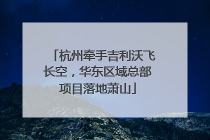 杭州牵手吉利沃飞长空，华东区域总部项目落地萧山