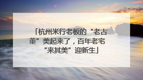 杭州米行老板的“老古董”美起来了，百年老宅“来其美”迎新生