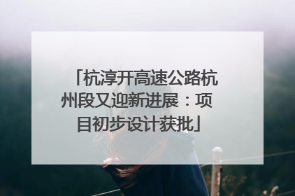 杭淳开高速公路杭州段又迎新进展：项目初步设计获批