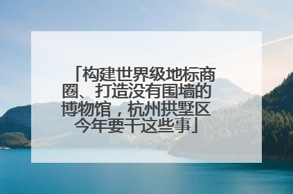 构建世界级地标商圈、打造没有围墙的博物馆，杭州拱墅区今年要干这些事
