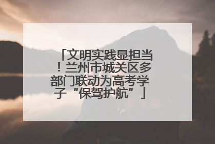 文明实践显担当！兰州市城关区多部门联动为高考学子“保驾护航”