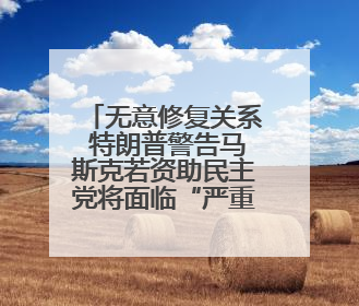 无意修复关系 特朗普警告马斯克若资助民主党将面临“严重后果”