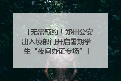 无需预约！郑州公安出入境部门开启暑期学生“夜间办证专场”