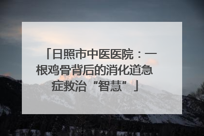 日照市中医医院：一根鸡骨背后的消化道急症救治“智慧”