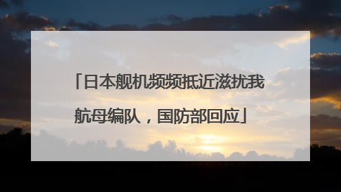 日本舰机频频抵近滋扰我航母编队，国防部回应