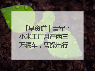 早资道｜雷军：小米工厂月产两三万辆车；曹操出行开启招股