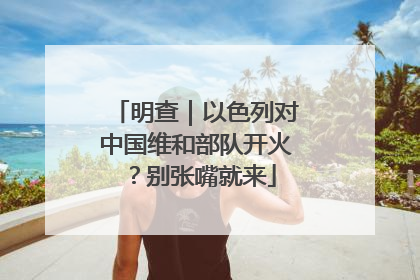 明查｜以色列对中国维和部队开火？别张嘴就来