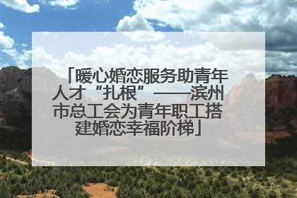 暖心婚恋服务助青年人才“扎根”——滨州市总工会为青年职工搭建婚恋幸福阶梯