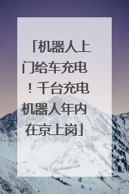 机器人上门给车充电！千台充电机器人年内在京上岗