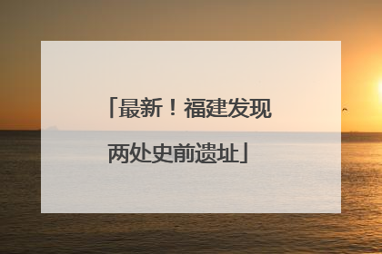 最新！福建发现两处史前遗址