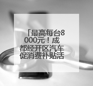 最高每台8000元！成都经开区汽车促消费补贴活动启动