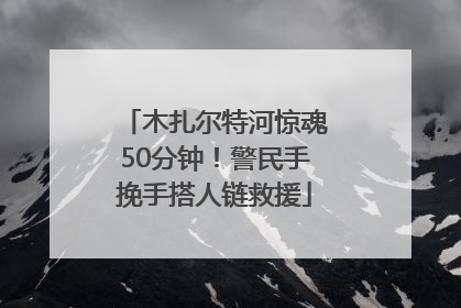 木扎尔特河惊魂50分钟！警民手挽手搭人链救援