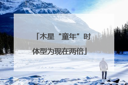 木星“童年”时体型为现在两倍