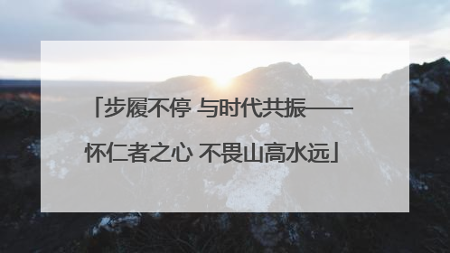 步履不停 与时代共振——怀仁者之心 不畏山高水远
