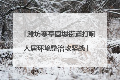 潍坊寒亭固堤街道打响人居环境整治攻坚战