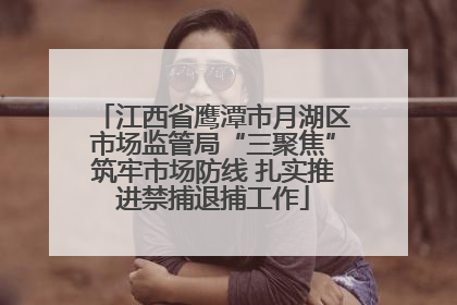 江西省鹰潭市月湖区市场监管局“三聚焦”筑牢市场防线 扎实推进禁捕退捕工作