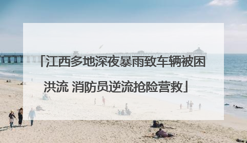 江西多地深夜暴雨致车辆被困洪流 消防员逆流抢险营救