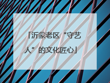 沂蒙老区“守艺人”的文化匠心