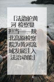 法治护黄河 检察显担当——陕北高原检察院为黄河流域发展注入法治动能