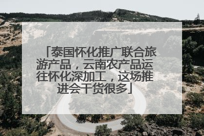 泰国怀化推广联合旅游产品，云南农产品运往怀化深加工，这场推进会干货很多