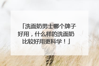 洗面奶男士哪个牌子好用，什么样的洗面奶比较好用更科学！