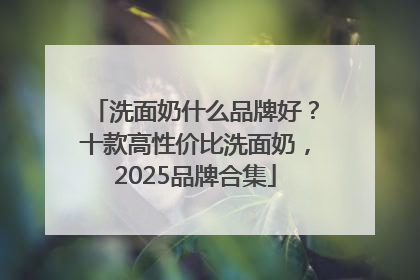 洗面奶什么品牌好？十款高性价比洗面奶，2025品牌合集
