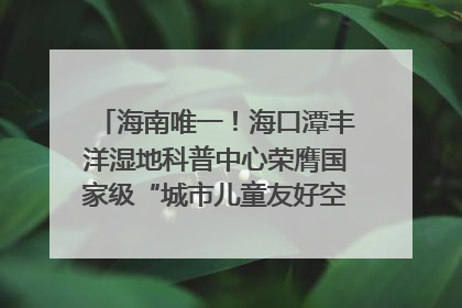 海南唯一！海口潭丰洋湿地科普中心荣膺国家级“城市儿童友好空间建设园区”称号