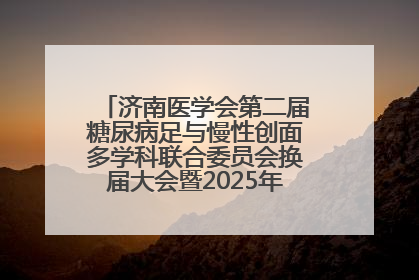 济南医学会第二届糖尿病足与慢性创面多学科联合委员会换届大会暨2025年学术年会成功举行