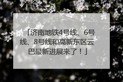 济南地铁4号线、6号线、8号线和高新东区云巴最新进展来了！