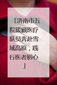 济南市五院援藏医疗队员奔赴雪域高原，践行医者初心