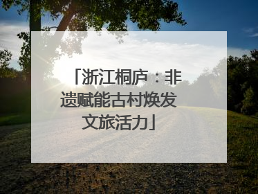 浙江桐庐：非遗赋能古村焕发文旅活力