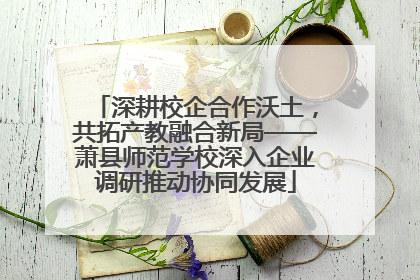 深耕校企合作沃土，共拓产教融合新局——萧县师范学校深入企业调研推动协同发展