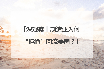 深观察丨制造业为何“拒绝”回流美国？