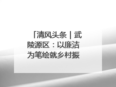 清风头条｜武陵源区：以廉洁为笔绘就乡村振兴新画卷