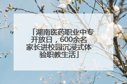 湖南医药职业中专开放日，600余名家长进校园沉浸式体验职教生活
