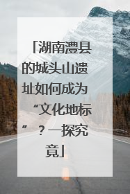 湖南澧县的城头山遗址如何成为“文化地标”？一探究竟