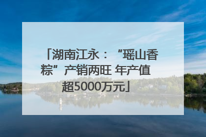 湖南江永：“瑶山香粽”产销两旺 年产值超5000万元