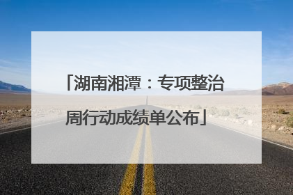 湖南湘潭：专项整治周行动成绩单公布