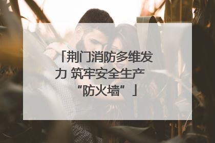 荆门消防多维发力 筑牢安全生产“防火墙”