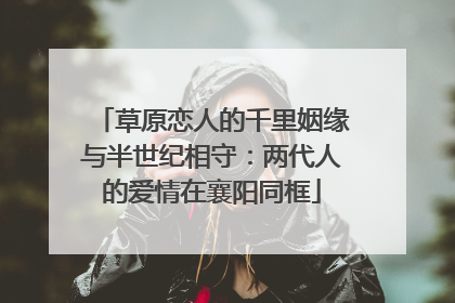 草原恋人的千里姻缘与半世纪相守：两代人的爱情在襄阳同框