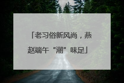老习俗新风尚，燕赵端午“潮”味足