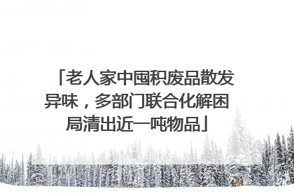 老人家中囤积废品散发异味，多部门联合化解困局清出近一吨物品