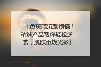 色斑暗沉别烦恼！精选产品帮你轻松逆袭，肌肤重焕光彩