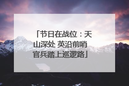 节日在战位：天山深处 英沿前哨官兵踏上巡逻路