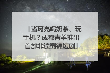 诸葛亮喝奶茶、玩手机？成都青羊推出首部非遗蜀锦短剧