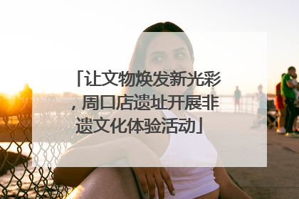 让文物焕发新光彩，周口店遗址开展非遗文化体验活动