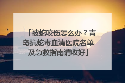被蛇咬伤怎么办？青岛抗蛇毒血清医院名单及急救指南请收好