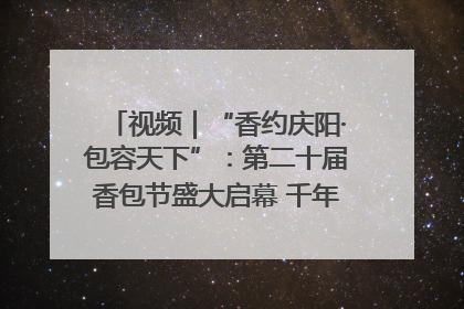 视频｜“香约庆阳·包容天下”：第二十届香包节盛大启幕 千年非遗香飘世界