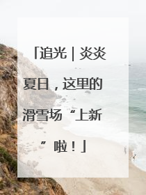 追光｜炎炎夏日，这里的滑雪场“上新”啦！