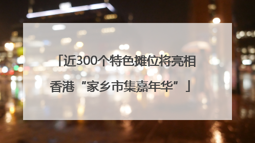 近300个特色摊位将亮相香港“家乡市集嘉年华”